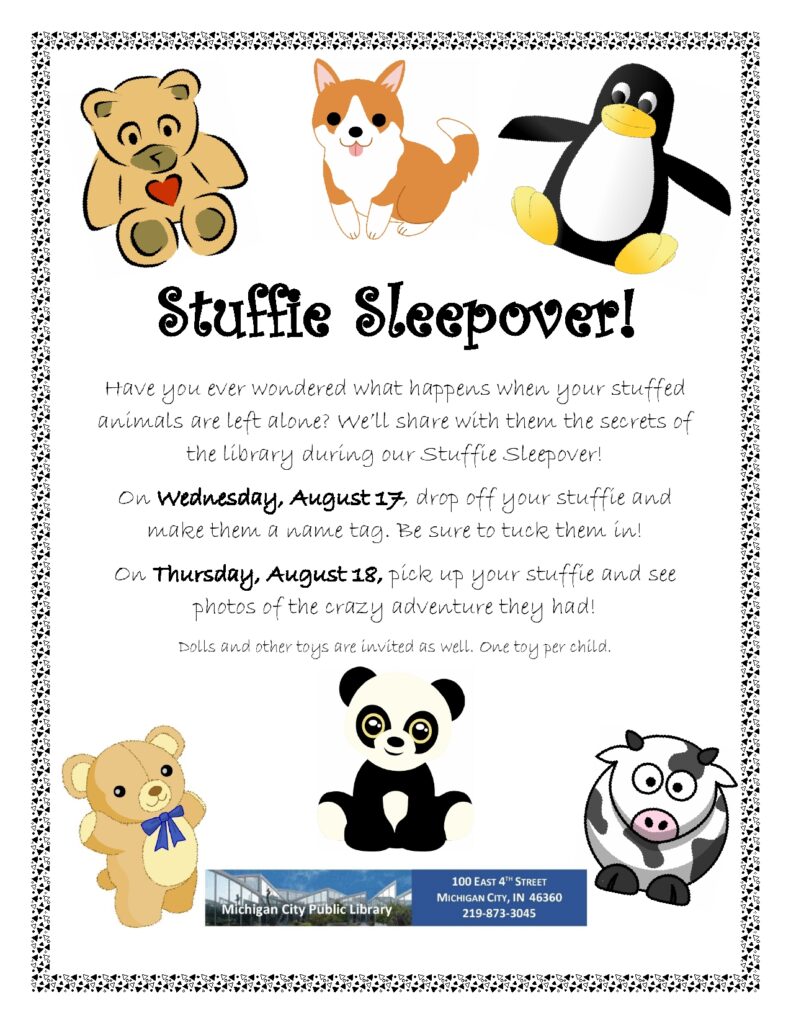 Stuffie Sleepover! Have you ever wondered what happens when your stuffed animals are left alone? We’ll share with them the secrets of the library during our Stuffie Sleepover! On Wednesday, August 17, drop off your stuffie and make them a name tag. Be sure to tuck them in! On Thursday, August 18, pick up your stuffie and see photos of the crazy adventure they had! Dolls and other toys are invited as well. One toy per child.